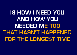 IS HOWI NEED YOU
AND HOW YOU
NEEDED ME TOO
THAT HASN'T HAPPENED
FOR THE LONGEST TIME