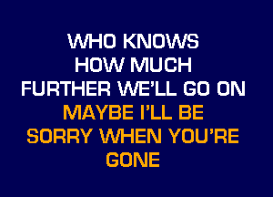 WHO KNOWS
HOW MUCH
FURTHER WE'LL GO ON
MAYBE I'LL BE
SORRY WHEN YOU'RE
GONE