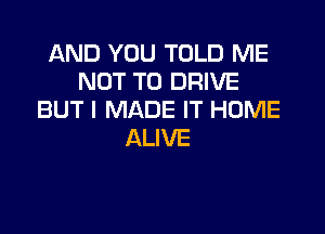 AND YOU TOLD ME
NOT TO DRIVE
BUT I MADE IT HOME

ALIVE