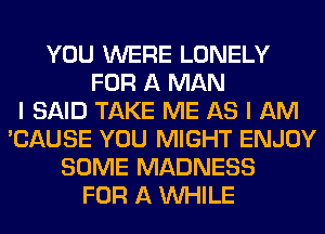 YOU WERE LONELY
FOR A MAN
I SAID TAKE ME AS I AM
'CAUSE YOU MIGHT ENJOY
SOME MADNESS
FOR A WHILE