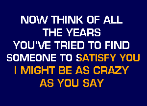 NOW THINK OF ALL
THE YEARS

YOU'VE TRIED TO FIND
SOMEONE TO SATISFY YOU

I MIGHT BE AS CRAZY
AS YOU SAY