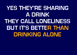 YES THEY'RE SHARING
A DRINK
THEY CALL LONELINESS
BUT ITS BETTER THAN
DRINKING ALONE