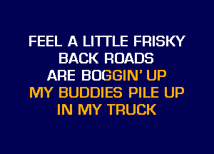 FEEL A LITTLE FRISKY
BACK ROADS
ARE BUGGIN' UP
MY BUDDIES PILE UP
IN MY TRUCK
