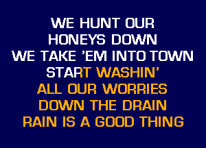 WE HUNT OUR
HONEYS DOWN
WE TAKE 'EIVI INTO TOWN
START WASHIN'
ALL OUR WURRIES
DOWN THE DRAIN
RAIN IS A GOOD THING
