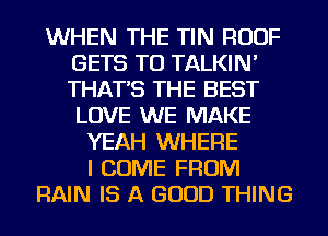 WHEN THE TIN ROOF
GETS TU TALKIN'
THAT'S THE BEST
LOVE WE MAKE

YEAH WHERE
I COME FROM
RAIN IS A GOOD THING