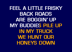 FEEL A LITTLE FRISKY
BACK ROADS
ARE BOGGIN' UP
MY BUDDIES PILE UP
IN MY TRUCK
WE HUNT OUR
HONEYS DOWN