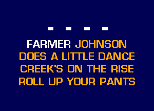 FARMER JOHNSON
DOES A LITTLE DANCE
CREEK'S ON THE RISE

ROLL UP YOUR PANTS