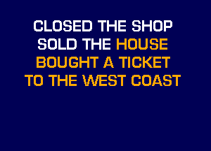 CLOSED THE SHOP

SOLD THE HOUSE

BOUGHT A TICKET
TO THE WEST COAST