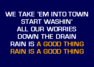 WE TAKE 'EIVI INTO TOWN
START WASHIN'

ALL OUR WURRIES
DOWN THE DRAIN
RAIN IS A GOOD THING
RAIN IS A GOOD THING