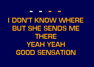 I DON'T KNOW WHERE
BUT SHE SENDS ME
THERE
YEAH YEAH
GOOD SENSATION
