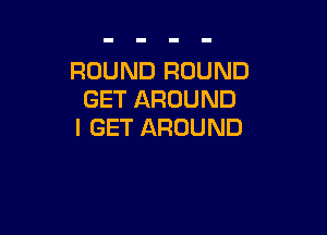 ROUND ROUND
GET AROUND

I GET AROUND