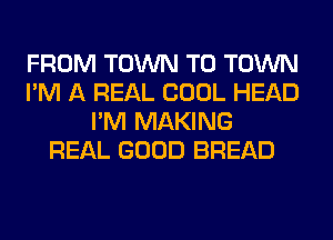 FROM TOWN TO TOWN
I'M A REAL COOL HEAD
I'M MAKING
REAL GOOD BREAD