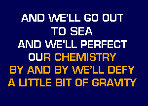 AND WE'LL GO OUT

TO SEA
AND WE'LL PERFECT
OUR CHEMISTRY
BY AND BY WE'LL DEFY
A LITTLE BIT OF GRI-W'lTY