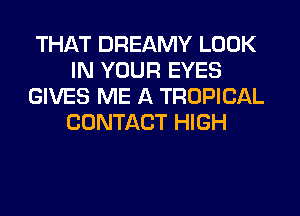 THAT DREAMY LOOK
IN YOUR EYES
GIVES ME A TROPICAL
CONTACT HIGH