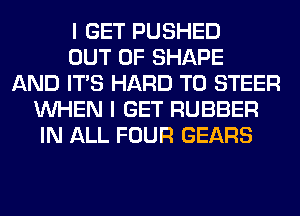 I GET PUSHED
OUT OF SHAPE
AND ITS HARD TO STEER
WHEN I GET RUBBER
IN ALL FOUR GEARS