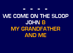 WE COME ON THE SLOOP
JOHN B
MY GRANDFATHER
AND ME
