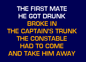 THE FIRST MATE
HE GOT DRUNK
BROKE IN
THE CAPTAIN'S TRUNK
THE CONSTABLE
HAD TO COME
AND TAKE HIM AWAY