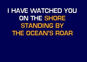 I HAVE WATCHED YOU
ON THE SHORE
STANDING BY

THE OCEAN'S ROAR