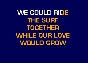 WE COULD RIDE
THE SURF
TOGETHER

WHILE OUR LOVE
WOULD GROW