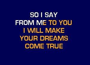 SO I SAY
FROM ME TO YOU
I WILL MAKE

YOUR DREAMS
COME TRUE
