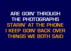ARE GOIN' THROUGH
THE PHOTOGRAPHS
STARIN' AT THE PHONE
I KEEP GOIN' BACK OVER
THINGS WE BOTH SAID