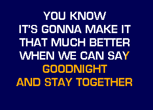 YOU KNOW
ITS GONNA MAKE IT
THAT MUCH BETTER
WHEN WE CAN SAY
GOODNIGHT
AND STAY TOGETHER