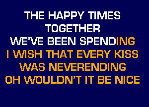 THE HAPPY TIMES
TOGETHER
WE'VE BEEN SPENDING
I WISH THAT EVERY KISS
WAS NEVERENDING
0H WOULDN'T IT BE NICE