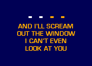 AND FLL SCREAM

OUT THE WINDOW
I CAN'T EVEN

LOOK AT YOU