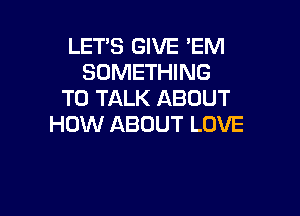 LET'S GIVE EM
SOMETHING
TO TALK ABOUT

HOW ABOUT LOVE