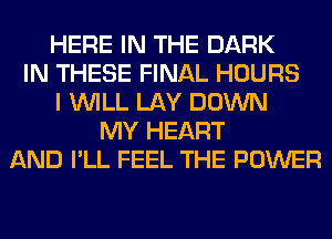 HERE IN THE DARK
IN THESE FINAL HOURS
I WILL LAY DOWN
MY HEART
AND I'LL FEEL THE POWER