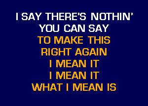 I SAY THERE'S NOTHIN'
YOU CAN SAY
TO MAKE THIS
RIGHT AGAIN
I MEAN IT
I MEAN IT

WHATI MEAN IS I