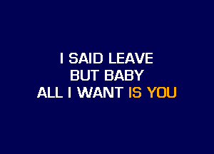 I SAID LEAVE
BUT BABY

ALL I WANT IS YOU