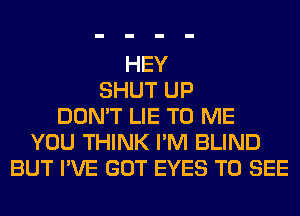 HEY
SHUT UP
DON'T LIE TO ME
YOU THINK I'M BLIND
BUT I'VE GOT EYES TO SEE