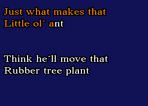 Just what makes that
Little ol' ant

Think he'll move that
Rubber tree plant