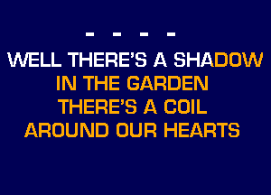 WELL THERE'S A SHADOW
IN THE GARDEN
THERE'S A COIL

AROUND OUR HEARTS