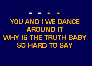 YOU AND I WE DANCE
AROUND IT
WHY IS THE TRUTH BABY
SO HARD TO SAY