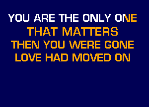 YOU ARE THE ONLY ONE

THAT MATTERS
THEN YOU WERE GONE
LOVE HAD MOVED 0N