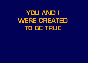 YOU AND I
WERE CREATED
TO BE TRUE