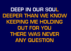 DEEP IN OUR SOUL
DEEPER THAN WE KNOW
KEEPING ME HOLDING
OUT FOR YOU
THERE WAS NEVER
ANY QUESTION