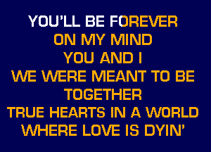 YOU'LL BE FOREVER
ON MY MIND
YOU AND I
WE WERE MEANT TO BE

TOGETHER
TRUE HEARTS IN A WORLD

WHERE LOVE IS DYIN'