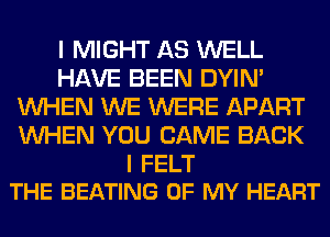 I MIGHT AS WELL
HAVE BEEN DYIN'
WHEN WE WERE APART
WHEN YOU CAME BACK

I FELT
THE BEATING OF MY HEART