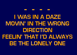 I WAS IN A DAZE
MOVIM IN THE WRONG
DIRECTION
FEELIM THAT I'D ALWAYS
BE THE LONELY ONE