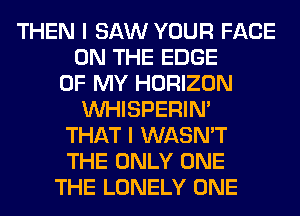 THEN I SAW YOUR FACE
ON THE EDGE
OF MY HORIZON
VVHISPERIN'
THAT I WASN'T
THE ONLY ONE
THE LONELY ONE