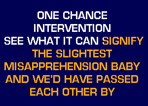 ONE CHANCE
INTERVENTION
SEE WHAT IT CAN SIGNIFY
THE SLIGHTEST
MISAPPREHENSION BABY
AND WE'D HAVE PASSED
EACH OTHER BY