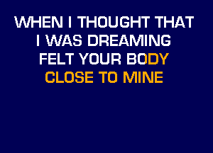 WHEN I THOUGHT THAT
I WAS DREAMING
FELT YOUR BODY

CLOSE TO MINE