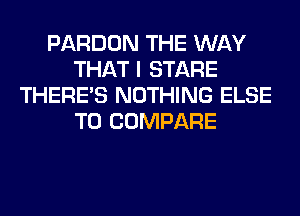 PARDON THE WAY
THAT I STARE
THERE'S NOTHING ELSE
T0 COMPARE