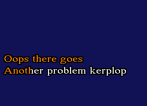 Oops there goes
Another problem kerplop