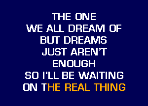 THE ONE
WE ALL DREAM OF
BUT DREAMS
JUST AREN'T
ENOUGH
SO I'LL BE WAITING

ON THE REAL THING I