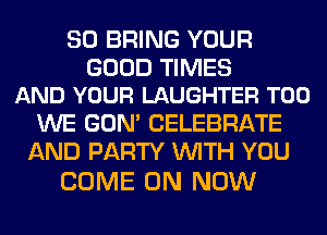 SO BRING YOUR

GOOD TIMES
AND YOUR LAUGHTER T00

WE GON' CELEBRATE
AND PARTY WITH YOU

COME ON NOW