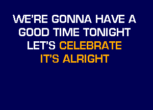WE'RE GONNA HAVE A
GOOD TIME TONIGHT
LET'S CELEBRATE
IT'S ALRIGHT